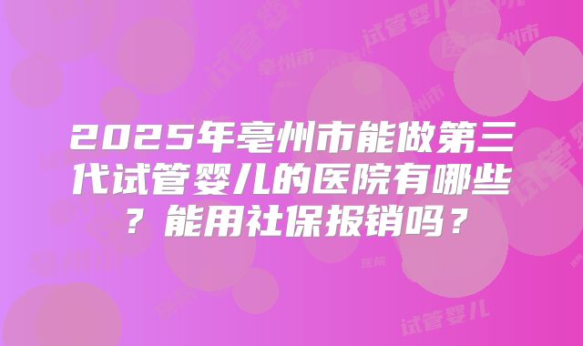 2025年亳州市能做第三代试管婴儿的医院有哪些?能用社保报销吗?