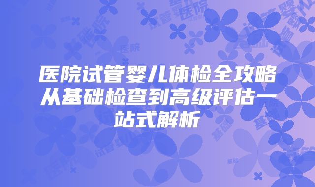 医院试管婴儿体检全攻略从基础检查到高级评估一站式解析