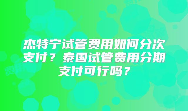 杰特宁试管费用如何分次支付？泰国试管费用分期支付可行吗？