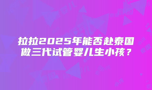 拉拉2025年能否赴泰国做三代试管婴儿生小孩？
