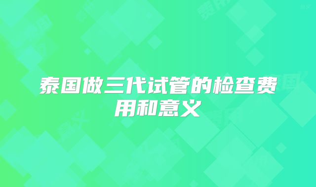 泰国做三代试管的检查费用和意义