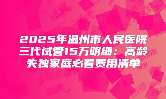 2025年温州市人民医院三代试管15万明细：高龄失独家庭必看费用清单