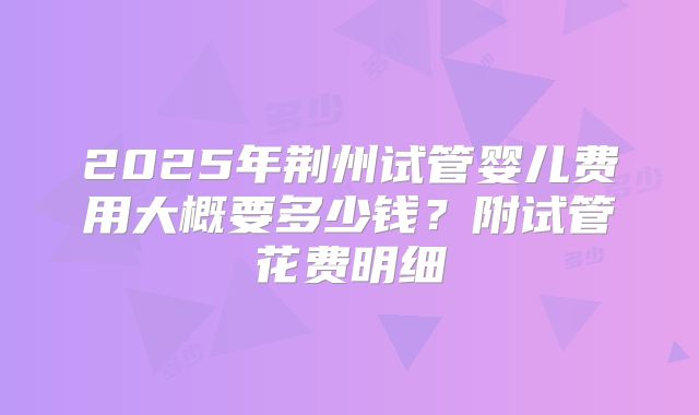 2025年荆州试管婴儿费用大概要多少钱?附试管花费明细