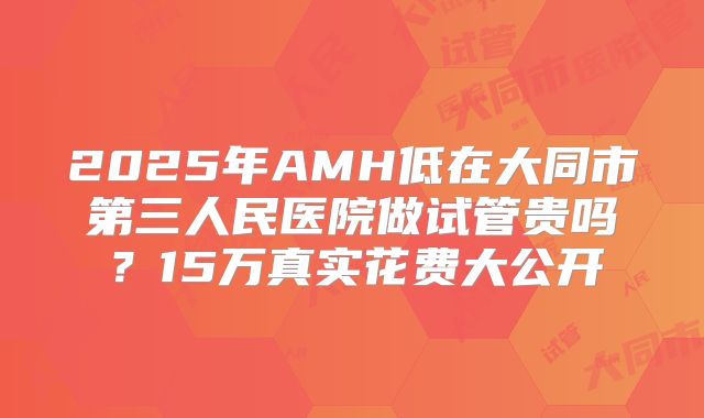 2025年AMH低在大同市第三人民医院做试管贵吗?15万真实花费大公开