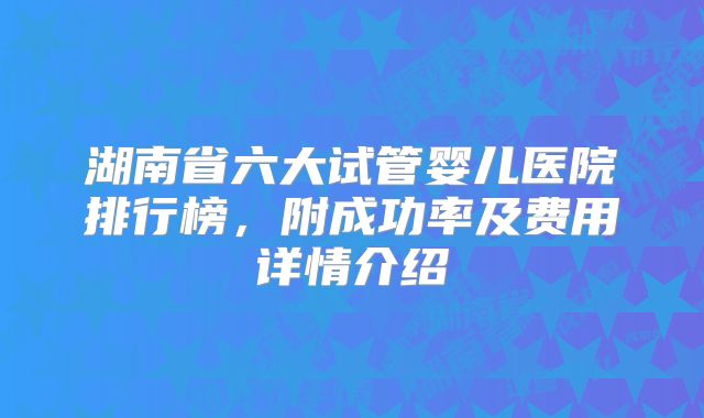 湖南省六大试管婴儿医院排行榜，附成功率及费用详情介绍