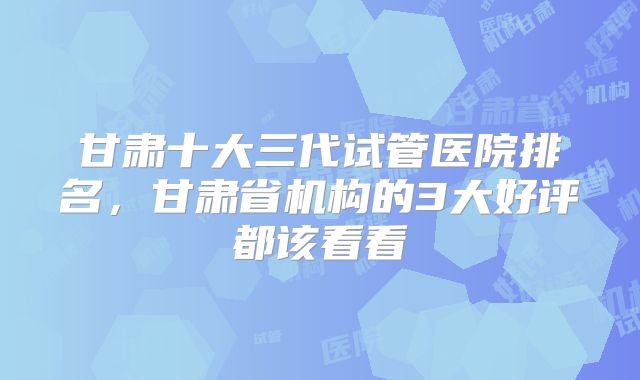 甘肃十大三代试管医院排名,甘肃省机构的3大好评都该看看