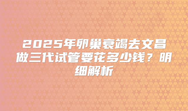 2025年卵巢衰竭去文昌做三代试管要花多少钱?明细解析