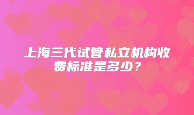 上海三代试管私立机构收费标准是多少?