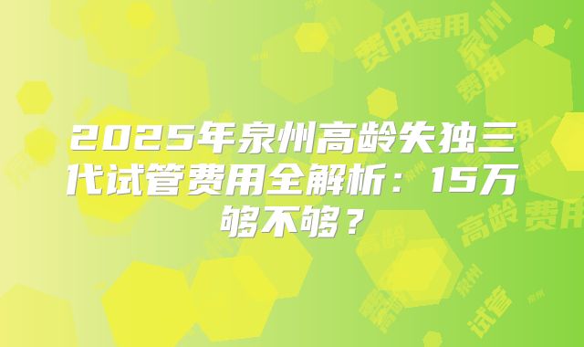 2025年泉州高龄失独三代试管费用全解析:15万够不够?