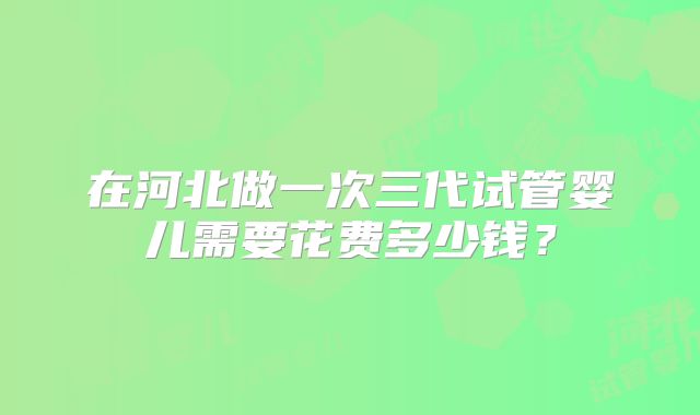 在河北做一次三代试管婴儿需要花费多少钱？