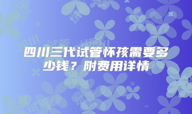 四川三代试管怀孩需要多少钱？附费用详情
