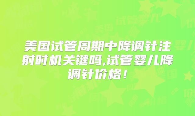 美国试管周期中降调针注射时机关键吗,试管婴儿降调针价格！