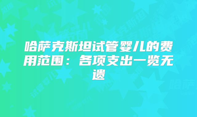 哈萨克斯坦试管婴儿的费用范围：各项支出一览无遗