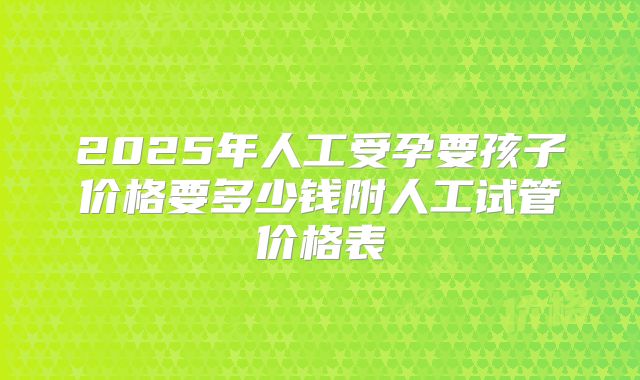 2025年人工受孕要孩子价格要多少钱附人工试管价格表