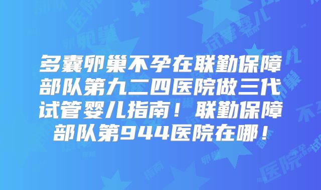 多囊卵巢不孕在联勤保障部队第九二四医院做三代试管婴儿指南！联勤保障部队第944医院在哪！