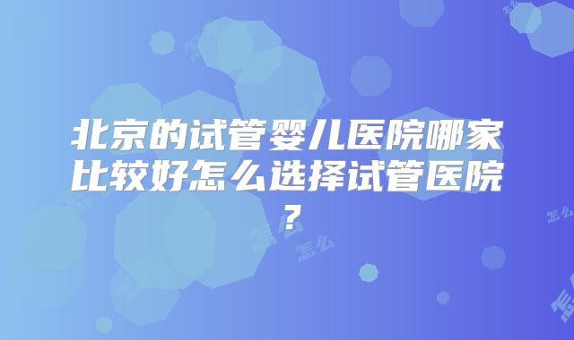 北京的试管婴儿医院哪家比较好怎么选择试管医院?