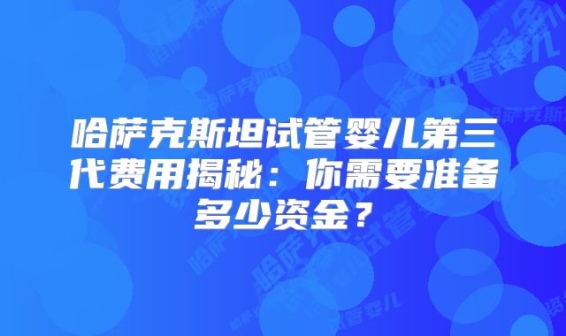 哈萨克斯坦试管婴儿第三代费用揭秘：你需要准备多少资金？