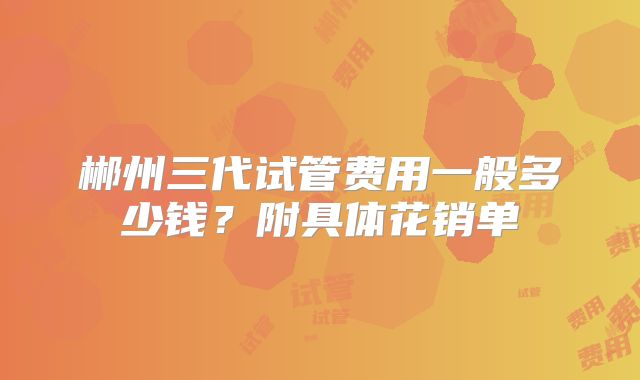 郴州三代试管费用一般多少钱？附具体花销单