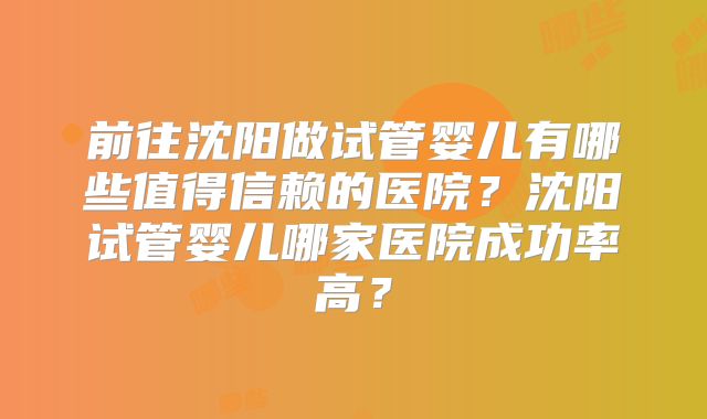 前往沈阳做试管婴儿有哪些值得信赖的医院?沈阳试管婴儿哪家医院成功率高?