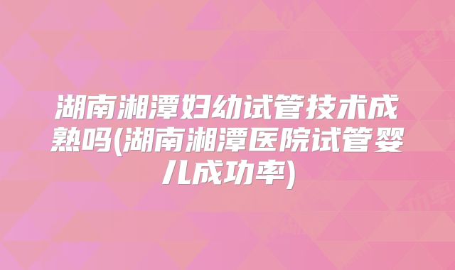 湖南湘潭妇幼试管技术成熟吗(湖南湘潭医院试管婴儿成功率)