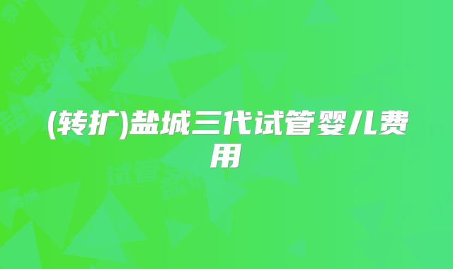 (转扩)盐城三代试管婴儿费用