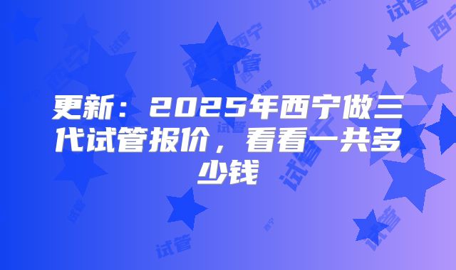 更新:2025年西宁做三代试管报价,看看一共多少钱