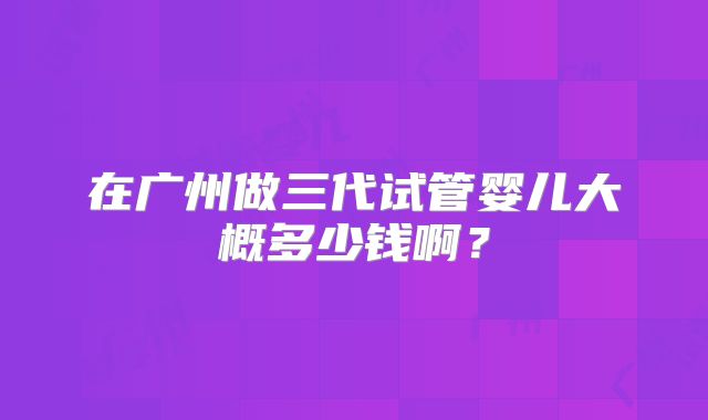 在广州做三代试管婴儿大概多少钱啊？