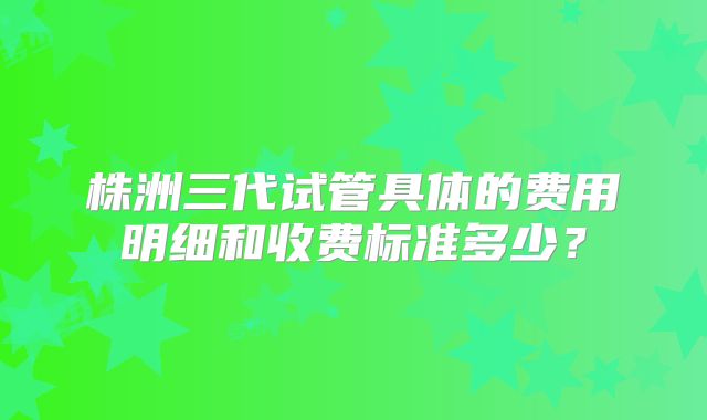 株洲三代试管具体的费用明细和收费标准多少?