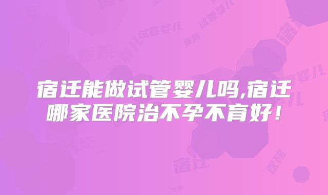 宿迁能做试管婴儿吗,宿迁哪家医院治不孕不育好!
