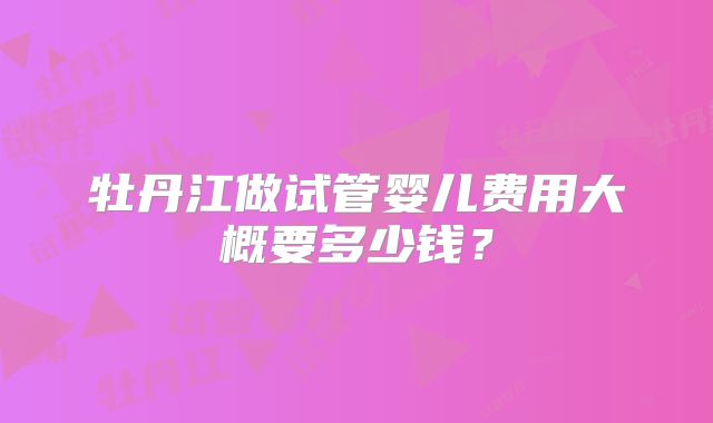 牡丹江做试管婴儿费用大概要多少钱?