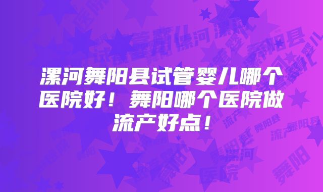 漯河舞阳县试管婴儿哪个医院好！舞阳哪个医院做流产好点！