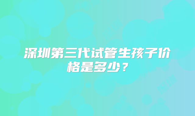 深圳第三代试管生孩子价格是多少?