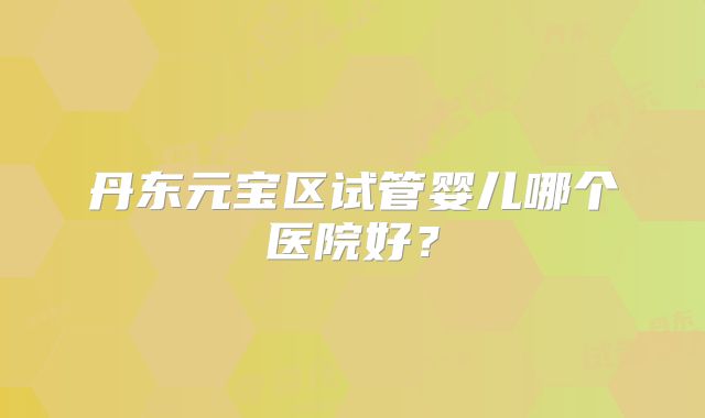 丹东元宝区试管婴儿哪个医院好?