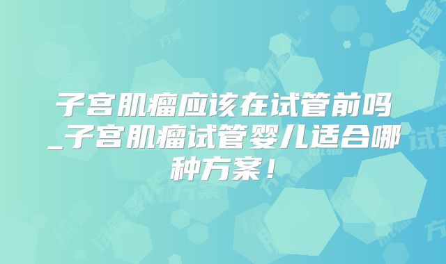 子宫肌瘤应该在试管前吗_子宫肌瘤试管婴儿适合哪种方案!