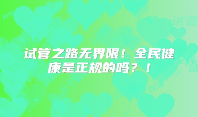 试管之路无界限！全民健康是正规的吗？！