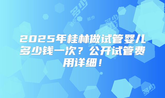 2025年桂林做试管婴儿多少钱一次?公开试管费用详细!