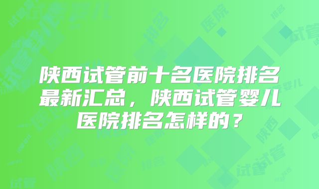 陕西试管前十名医院排名最新汇总,陕西试管婴儿医院排名怎样的?