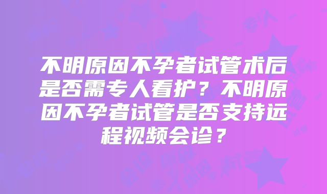 不明原因不孕者试管术后是否需专人看护？不明原因不孕者试管是否支持远程视频会诊？