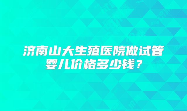 济南山大生殖医院做试管婴儿价格多少钱?