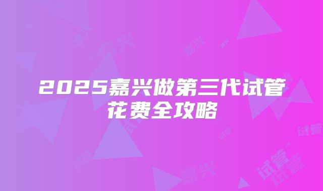 2025嘉兴做第三代试管花费全攻略