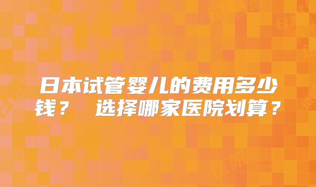 日本试管婴儿的费用多少钱? 选择哪家医院划算?