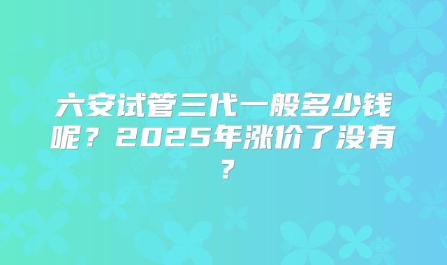 六安试管三代一般多少钱呢？2025年涨价了没有？