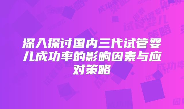 深入探讨国内三代试管婴儿成功率的影响因素与应对策略