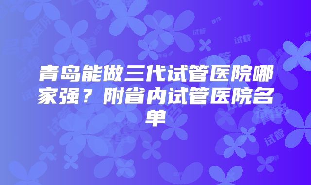 青岛能做三代试管医院哪家强?附省内试管医院名单