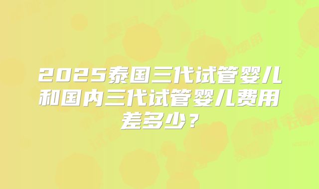 2025泰国三代试管婴儿和国内三代试管婴儿费用差多少?