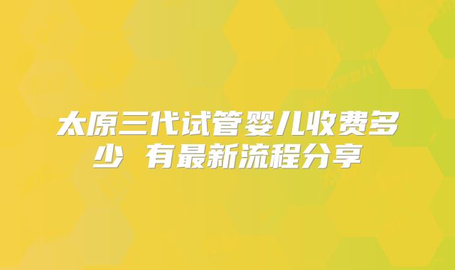 太原三代试管婴儿收费多少 有最新流程分享