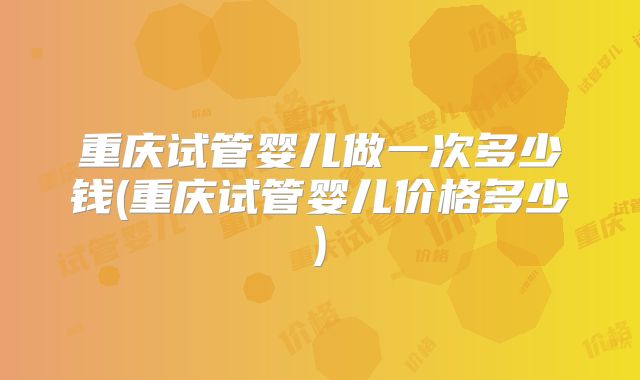重庆试管婴儿做一次多少钱(重庆试管婴儿价格多少)