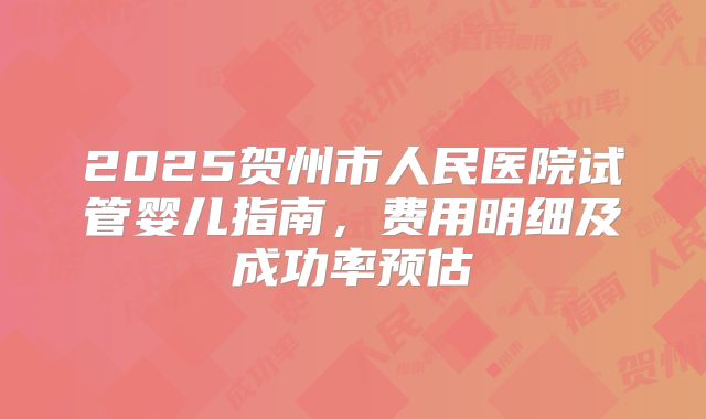 2025贺州市人民医院试管婴儿指南,费用明细及成功率预估