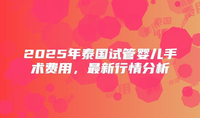 2025年泰国试管婴儿手术费用，最新行情分析