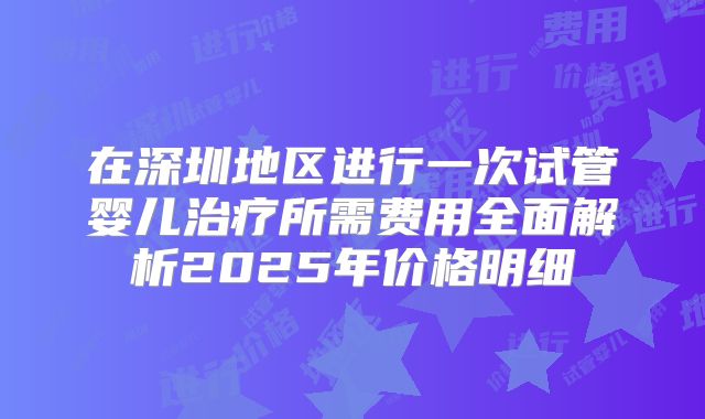 在深圳地区进行一次试管婴儿治疗所需费用全面解析2025年价格明细
